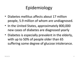 Epidemiology
• Diabetes mellitus affects about 17 million
  people, 5.9 million of whom are undiagnosed.
• In the United States, approximately 800,000
  new cases of diabetes are diagnosed yearly
• Diabetes is especially prevalent in the elderly,
  with up to 50% of people older than 65
  suffering some degree of glucose intolerance.


03/12/12                                             8
 