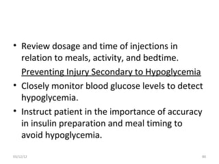 • Review dosage and time of injections in
  relation to meals, activity, and bedtime.
  Preventing Injury Secondary to Hypoglycemia
• Closely monitor blood glucose levels to detect
  hypoglycemia.
• Instruct patient in the importance of accuracy
  in insulin preparation and meal timing to
  avoid hypoglycemia.

03/12/12                                       80
 