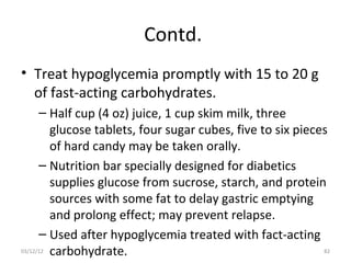 Contd.
• Treat hypoglycemia promptly with 15 to 20 g
  of fast-acting carbohydrates.
      – Half cup (4 oz) juice, 1 cup skim milk, three
         glucose tablets, four sugar cubes, five to six pieces
         of hard candy may be taken orally.
      – Nutrition bar specially designed for diabetics
         supplies glucose from sucrose, starch, and protein
         sources with some fat to delay gastric emptying
         and prolong effect; may prevent relapse.
      – Used after hypoglycemia treated with fact-acting
03/12/12 carbohydrate.                                       82
 