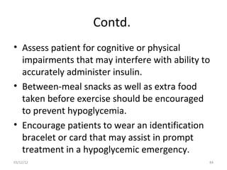 Contd.
• Assess patient for cognitive or physical
  impairments that may interfere with ability to
  accurately administer insulin.
• Between-meal snacks as well as extra food
  taken before exercise should be encouraged
  to prevent hypoglycemia.
• Encourage patients to wear an identification
  bracelet or card that may assist in prompt
  treatment in a hypoglycemic emergency.
03/12/12                                       84
 