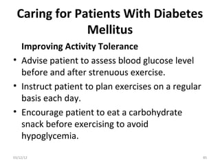 Caring for Patients With Diabetes
               Mellitus
  Improving Activity Tolerance
• Advise patient to assess blood glucose level
  before and after strenuous exercise.
• Instruct patient to plan exercises on a regular
  basis each day.
• Encourage patient to eat a carbohydrate
  snack before exercising to avoid
  hypoglycemia.

03/12/12                                            85
 