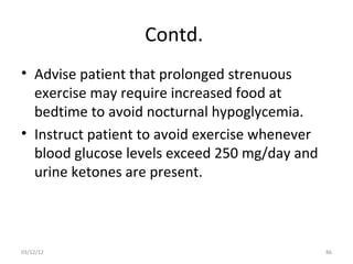 Contd.
• Advise patient that prolonged strenuous
  exercise may require increased food at
  bedtime to avoid nocturnal hypoglycemia.
• Instruct patient to avoid exercise whenever
  blood glucose levels exceed 250 mg/day and
  urine ketones are present.



03/12/12                                        86
 