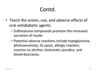 Contd.
• Teach the action, use, and adverse effects of
  oral antidiabetic agents.
      – Sulfonylurea compounds promote the increased
        secretion of insulin
      – Potential adverse reactions include hypoglycemia,
        photosensitivity, GI upset, allergic reaction,
        reaction to alcohol, cholestatic jaundice, and
        blood dyscrasias.


03/12/12                                                89
 
