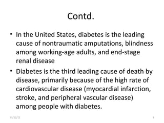 Contd.
• In the United States, diabetes is the leading
  cause of nontraumatic amputations, blindness
  among working-age adults, and end-stage
  renal disease
• Diabetes is the third leading cause of death by
  disease, primarily because of the high rate of
  cardiovascular disease (myocardial infarction,
  stroke, and peripheral vascular disease)
  among people with diabetes.
03/12/12                                        9
 