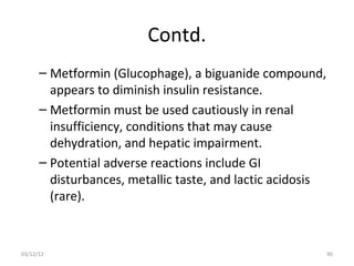 Contd.
      – Metformin (Glucophage), a biguanide compound,
        appears to diminish insulin resistance.
      – Metformin must be used cautiously in renal
        insufficiency, conditions that may cause
        dehydration, and hepatic impairment.
      – Potential adverse reactions include GI
        disturbances, metallic taste, and lactic acidosis
        (rare).



03/12/12                                                    90
 