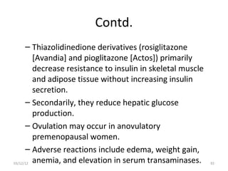 Contd.
      – Thiazolidinedione derivatives (rosiglitazone
         [Avandia] and pioglitazone [Actos]) primarily
         decrease resistance to insulin in skeletal muscle
         and adipose tissue without increasing insulin
         secretion.
      – Secondarily, they reduce hepatic glucose
         production.
      – Ovulation may occur in anovulatory
         premenopausal women.
      – Adverse reactions include edema, weight gain,
03/12/12 anemia, and elevation in serum transaminases.       92
 