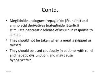 Contd.
• Meglitinide analogues (repaglinide [Prandin]) and
  amino acid derivatives (nateglinide [Starlix])
  stimulate pancreatic release of insulin in response to
  a meal.
• They should not be taken when a meal is skipped or
  missed.
• They should be used cautiously in patients with renal
  and hepatic dysfunction, and may cause
  hypoglycemia.

03/12/12                                               93
 