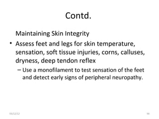 Contd.
  Maintaining Skin Integrity
• Assess feet and legs for skin temperature,
  sensation, soft tissue injuries, corns, calluses,
  dryness, deep tendon reflex
      – Use a monofilament to test sensation of the feet
        and detect early signs of peripheral neuropathy.




03/12/12                                                   94
 
