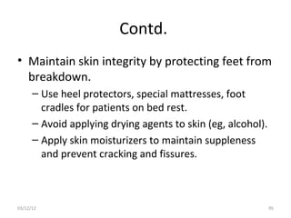 Contd.
• Maintain skin integrity by protecting feet from
  breakdown.
      – Use heel protectors, special mattresses, foot
        cradles for patients on bed rest.
      – Avoid applying drying agents to skin (eg, alcohol).
      – Apply skin moisturizers to maintain suppleness
        and prevent cracking and fissures.



03/12/12                                                      95
 