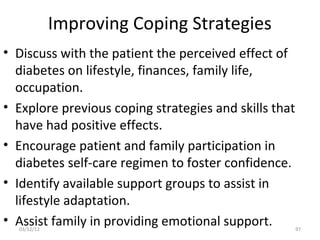 Improving Coping Strategies
• Discuss with the patient the perceived effect of
  diabetes on lifestyle, finances, family life,
  occupation.
• Explore previous coping strategies and skills that
  have had positive effects.
• Encourage patient and family participation in
  diabetes self-care regimen to foster confidence.
• Identify available support groups to assist in
  lifestyle adaptation.
• Assist family in providing emotional support.
  03/12/12                                             97
 