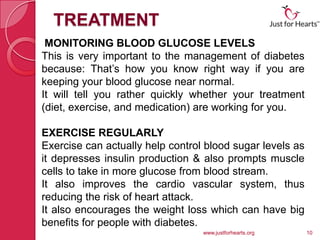 TREATMENT
 MONITORING BLOOD GLUCOSE LEVELS
This is very important to the management of diabetes
because: That’s how you know right way if you are
keeping your blood glucose near normal.
It will tell you rather quickly whether your treatment
(diet, exercise, and medication) are working for you.

EXERCISE REGULARLY
Exercise can actually help control blood sugar levels as
it depresses insulin production & also prompts muscle
cells to take in more glucose from blood stream.
It also improves the cardio vascular system, thus
reducing the risk of heart attack.
It also encourages the weight loss which can have big
benefits for people with diabetes.
                                  www.justforhearts.org    10
 