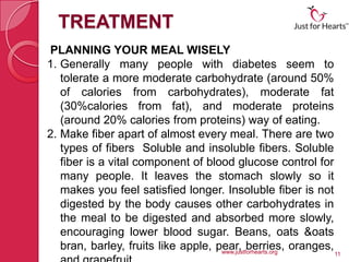 TREATMENT
PLANNING YOUR MEAL WISELY
1. Generally many people with diabetes seem to
   tolerate a more moderate carbohydrate (around 50%
   of calories from carbohydrates), moderate fat
   (30%calories from fat), and moderate proteins
   (around 20% calories from proteins) way of eating.
2. Make fiber apart of almost every meal. There are two
   types of fibers Soluble and insoluble fibers. Soluble
   fiber is a vital component of blood glucose control for
   many people. It leaves the stomach slowly so it
   makes you feel satisfied longer. Insoluble fiber is not
   digested by the body causes other carbohydrates in
   the meal to be digested and absorbed more slowly,
   encouraging lower blood sugar. Beans, oats &oats
   bran, barley, fruits like apple, pear, berries, oranges,
                                     www.justforhearts.org    11
 