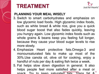 TREATMENT
PLANNING YOUR MEAL WISELY
3. Switch to smart carbohydrates and emphasize on
   low glycemic load foods. High glycemic index foods,
   such as white bread & white rice, give you a quick
   blood sugar boost that also fades quickly, leaving
   you hungry again. Low glycemic index foods such as
   whole grains & beans keep you feeling full longer,
   because they cause your blood sugar levels to rise
   more slowly.
4. Emphasize Heart protective fats.Omega-3 and
   monounsaturated fats to make up most of the
   30%.Use canola oil, olive oil for cooking, enjoy a
   handful of nuts per day & eating fish twice a week.
5. Fat helps slow down digestion in general. It also
   helps people feel more satisfied after a meal or
                                www.justforhearts.org    12
 