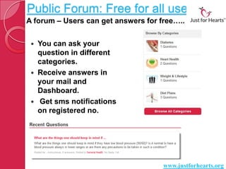 Public Forum: Free for all users
A forum – Users can get answers for free…..


    You can ask your
     question in different
     categories.
    Receive answers in
     your mail and
     Dashboard.
    Get sms notifications
     on registered no.




                                     www.justforhearts.org
 