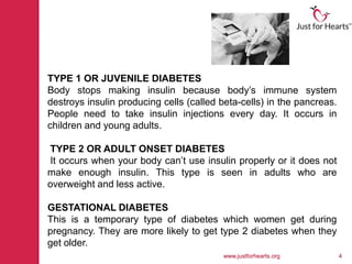 TYPE 1 OR JUVENILE DIABETES
Body stops making insulin because body’s immune system
destroys insulin producing cells (called beta-cells) in the pancreas.
People need to take insulin injections every day. It occurs in
children and young adults.

TYPE 2 OR ADULT ONSET DIABETES
It occurs when your body can’t use insulin properly or it does not
make enough insulin. This type is seen in adults who are
overweight and less active.

GESTATIONAL DIABETES
This is a temporary type of diabetes which women get during
pregnancy. They are more likely to get type 2 diabetes when they
get older.
                                         www.justforhearts.org          4
 