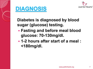 DIAGNOSIS
Diabetes is diagnosed by blood
sugar (glucose) testing.
 Fasting and before meal blood
  glucose: 70-130mg/dl.
 1-2 hours after start of a meal :
  <180mg/dl.



                      www.justforhearts.org   7
 