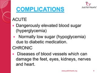 COMPLICATIONS
ACUTE
 Dangerously elevated blood sugar
  (hyperglycemia)
 Normally low sugar (hypoglycemia)
  due to diabetic medication.
CHRONIC
 Diseases of blood vessels which can
  damage the feet, eyes, kidneys, nerves
  and heart.
                         www.justforhearts.org   8
 
