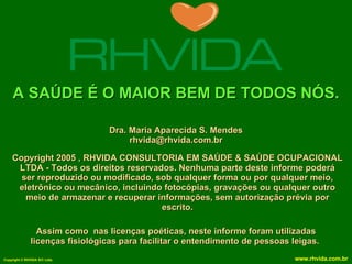 A SAÚDE É O MAIOR BEM DE TODOS NÓS. Copyright 2005 , RHVIDA CONSULTORIA EM SAÚDE & SAÚDE OCUPACIONAL LTDA - Todos os direitos reservados. Nenhuma parte deste informe poderá ser reproduzido ou modificado, sob qualquer forma ou por qualquer meio, eletrônico ou mecânico, incluindo fotocópias, gravações ou qualquer outro meio de armazenar e recuperar informações, sem autorização prévia por escrito. Assim como  nas licenças poéticas, neste informe foram utilizadas licenças fisiológicas para facilitar o entendimento de pessoas leigas.   Dra. Maria Aparecida S. Mendes [email_address] 