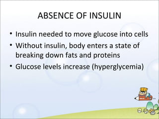 ABSENCE OF INSULIN Insulin needed to move glucose into cells Without insulin, body enters a state of breaking down fats and proteins Glucose levels increase (hyperglycemia) 