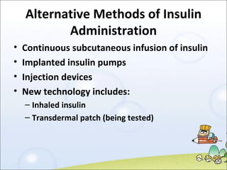 Alternative Methods of Insulin Administration Continuous subcutaneous infusion of insulin  Implanted insulin pumps Injection devices New technology includes: Inhaled insulin Transdermal patch (being tested) 