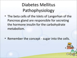 Diabetes Mellitus Pathophysiology The beta cells of the Islets of Langerhan of the Pancreas gland are responsible for secreting the hormone insulin for the carbohydrate metabolism. Remember the concept - sugar into the cells. 