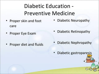 Diabetic Education -  Preventive Medicine Proper skin and foot care Proper Eye Exam Proper diet and fluids Diabetic Neuropathy Diabetic Retinopathy Diabetic Nephropathy Diabetic gastroparesis 