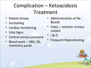 Complication – Ketoacidosis Treatment Patent airway Suctioning Cardiac monitoring Vital Signs Central venous pressure Blood work – ABG, BS, chemistry panel Administration of Na Bicarb Foley – monitor urinary output I & O Frequent Repositioning 