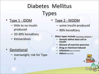 Diabetes  Mellitus Types Type 1 - IDDM little to no insulin produced 20-30% hereditary Ketoacidosis Gestational overweight; risk for Type 2 Type 2 - NIDDM some insulin produced 90% hereditary Other types include  Secondary Diabetes  : Genetic defect beta cell or insulin Disease of exocrine pancreas Drug or chemical induced Infections- pancreatitits Others- steroids,  