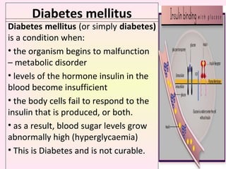 Diabetes mellitus Diabetes mellitus  (or simply  diabetes)  is a condition when:  the organism begins to malfunction – metabolic disorder levels of the hormone insulin in the blood become insufficient the body cells fail to respond to the insulin that is produced, or both.  as a result, blood sugar levels grow abnormally high (hyperglycaemia) This is  Diabetes and is not curable.  