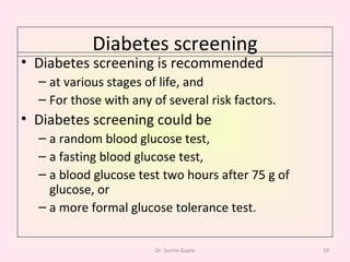 Diabetes screening Diabetes screening is recommended at various stages of life, and  For those with any of several risk factors.  Diabetes screening could be  a random blood glucose test,  a fasting blood glucose test,  a blood glucose test two hours after 75 g of glucose, or  a more formal glucose tolerance test.  Dr. Sunita Gupta 
