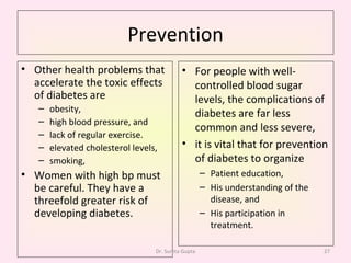 Prevention Other health problems that accelerate the toxic effects of diabetes are obesity,  high blood pressure, and  lack of regular exercise. elevated cholesterol levels,  smoking,  Women with high bp must be careful. They have a threefold greater risk of developing diabetes.  For people with well-controlled blood sugar levels, the complications of diabetes are far less common and less severe,  it is vital that for prevention of diabetes to organize Patient education,  His understanding of the disease, and  His participation in treatment. Dr. Sunita Gupta 