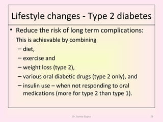 Lifestyle changes - Type 2 diabetes Reduce the risk of long term complications: This is achievable by combining  diet,  exercise and  weight loss (type 2),  various oral diabetic drugs (type 2 only), and insulin use – when not responding to oral medications (more for type 2 than type 1). Dr. Sunita Gupta 
