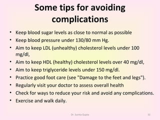 Some tips for avoiding complications Keep blood sugar levels as close to normal as possible Keep blood pressure under 130/80 mm Hg. Aim to keep LDL (unhealthy) cholesterol levels under 100 mg/dl,  Aim to keep HDL (healthy) cholesterol levels over 40 mg/dl,  Aim to keep triglyceride levels under 150 mg/dl. Practice good foot care (see "Damage to the feet and legs"). Regularly visit your doctor to assess overall health Check for ways to reduce your risk and avoid any complications. Exercise and walk daily. Dr. Sunita Gupta 