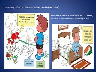 Las niñas y niños con diabetes  orinan mucho (POLIURIA) Pudiendo incluso orinarse en la cama,  cuando hacía ya tiempo que no pasaba. 
