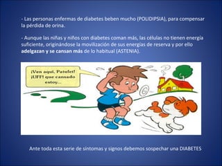 - Las personas enfermas de diabetes beben mucho (POLIDIPSIA), para compensar la pérdida de orina. - Aunque las niñas y niños con diabetes coman más, las células no tienen energía suficiente, originándose la movilización de sus energías de reserva y por ello  adelgazan y se cansan más  de lo habitual (ASTENIA). Ante toda esta serie de síntomas y signos debemos sospechar una DIABETES 