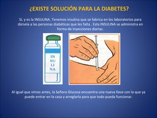 Sí, y es la INSULINA. Tenemos insulina que se fabrica en los laboratorios para dársela a las personas diabéticas que les falta . Esta INSULINA se administra en forma de inyecciones diarias. ¿EXISTE SOLUCIÓN PARA LA DIABETES? Al igual que vimos antes, la Señora Glucosa encuentra una nueva llave con la que ya puede entrar en la casa y arreglarla para que todo pueda funcionar. 