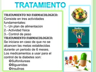 TRATAMIENTO NO FARMACOLOGICO:
Consiste en tres actividades
fundamentales:
1.- Un plan de alimentación
2.- Actividad física
3.- Control de peso
TRATAMIENTO FARMACOLOGICO:
Se iniciara en caso de que no se
alcancen las metas establecidas
durante un periodo de 6 meses.
Los medicamentos a usar para el
control de la diabetes son:
Sulfonilureas
Biguanidas
Insulinas
 