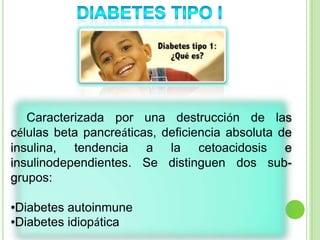 Caracterizada por una destrucción de las
células beta pancreáticas, deficiencia absoluta de
insulina, tendencia a la cetoacidosis e
insulinodependientes. Se distinguen dos sub-
grupos:
•Diabetes autoinmune
•Diabetes idiopática
 