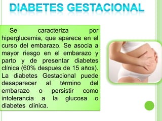 Se caracteriza por
hiperglucemia, que aparece en el
curso del embarazo. Se asocia a
mayor riesgo en el embarazo y
parto y de presentar diabetes
clínica (60% después de 15 años).
La diabetes Gestacional puede
desaparecer al término del
embarazo o persistir como
intolerancia a la glucosa o
diabetes clínica.
 