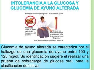 Glucemia de ayuno alterada se caracteriza por el
hallazgo de una glucemia de ayuno entre 100 y
125 mg/dl. Su identificación sugiere el realizar una
prueba de sobrecarga de glucosa oral, para la
clasificación definitiva.
 