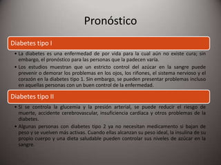Pronóstico
Diabetes tipo I
• La diabetes es una enfermedad de por vida para la cual aún no existe cura; sin
embargo, el pronóstico para las personas que la padecen varía.
• Los estudios muestran que un estricto control del azúcar en la sangre puede
prevenir o demorar los problemas en los ojos, los riñones, el sistema nervioso y el
corazón en la diabetes tipo 1. Sin embargo, se pueden presentar problemas incluso
en aquellas personas con un buen control de la enfermedad.
Diabetes tipo II
• Si se controla la glucemia y la presión arterial, se puede reducir el riesgo de
muerte, accidente cerebrovascular, insuficiencia cardíaca y otros problemas de la
diabetes.
• Algunas personas con diabetes tipo 2 ya no necesitan medicamento si bajan de
peso y se vuelven más activas. Cuando ellas alcanzan su peso ideal, la insulina de su
propio cuerpo y una dieta saludable pueden controlar sus niveles de azúcar en la
sangre.
 