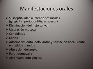 Manifestaciones orales
 Susceptibilidad a infecciones locales
(gingivitis, periodontitis, abscesos)
 Disminución del flujo salival
 Ulceración mucosa
 Candidiasis
 Caries
 Adormecimiento, dolo, ardor y sensacion boca urente
en tejidos blandos
 Alteración del gusto
 Parotidomegalia
 Agrandamiento gingival
 