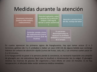 Medidas durante la atención
En cuanto aparezcan los primeros signos de hipoglucemia, hay que tomar azúcar (2 o 3
terrones), galletas (de 3 a 5 unidades) o beber un vaso (150 ml) de alguna bebida que contenga
hidratos de carbono de absorción rápida (zumos de frutas, cola, etc.). Los síntomas suelen pasar en
5 o 10 minutos.
Si la hipoglucemia es grave o la persona pierde la conciencia, es necesario inyectarle una ampolla
de glucagón por vía subcutánea (igual que la insulina) o intramuscular (en la nalga). El glucagón
moviliza las reservas de glucosa del organismo y hace efecto en unos 10 minutos. Si no hay
recuperación, el afectado debe recibir asistencia médica inmediata.
Anamnesis minuciosa
(control enfermedad y
medicamentos)
Toma de la glicemia, antes
y después de la atención
(mayor a 200 mg/dL
derivar a centro asistencial
)
Atención a primera hora
del día, manejo del dolor
Controlar comida y toma
de medicamentos previa
atención (conocer peak de
insulina)
En pacientes
descompensados es
necesaria la profilaxis
antibiótica y la evaluación
de la terapia
 