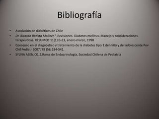 Bibliografía
• Asociación de diabéticos de Chile
• Dr. Ricardo Batista Moliner,1 Revisiones. Diabetes mellitus. Manejo y consideraciones
terapéuticas. RESUMED 11(1):6-23, enero-marzo, 1998
• Consenso en el diagnóstico y tratamiento de la diabetes tipo 1 del niño y del adolescente Rev
Chil Pediatr 2007; 78 (5): 534-541.
• SYLVIA ASENJO1,2,Rama de Endocrinología, Sociedad Chilena de Pediatría
 