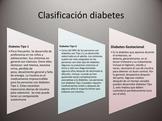Clasificación diabetes
Diabetes Tipo 1
•Poco frecuente. Se desarrolla de
preferencia en los niños y
adolescentes. Sus síntomas en
general son intensos. Entre ellos
destacan: sed intensa, excesiva
orina, pérdida de
peso, decaimiento general y falta
de energía. La insulina es el
medicamento imprescindible
para las personas con diabetes
Tipo 1. Estas necesitan
inyecciones diarias de insulina
para sobrevivir. Se cree puede
tener un componente
autoinmune
Diabetes Tipo 2
• Cerca del 90% de las personas con
diabetes son Tipo 2 y se desarrolla
sobre todo en el adulto. Los síntomas
suelen ser más solapados en las
personas con este tipo de diabetes.
Algunas no presentan síntomas al
inicio y sólo son diagnosticadas
algunos años después de declarada la
afección, incluso, cuando ya han
aparecido varias complicaciones
asociadoas a la diabetes. Las personas
con diabetes Tipo 2 pueden requerir
medicamentos orales y después de
algunos años la mayoría tienen que
tratarse con insulina.
Diabetes Gestacional
• Es la diabetes que aparece durante
el embarazo, se
detecta, generalmente, en el
tercer trimestre y su tratamiento
incluye el régimen, siendo a
veces, necesario el uso de insulina
para obtener un buen control. Por
lo general, desaparece después
del parto. Algunas madres
después de un tiempo variable
pueden desarrollar diabetes Tipo
2, esto implica que deben
controlarse periódicamente (una
vez al año).
 