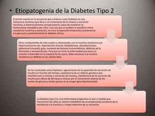 • Etiopatogenia de la Diabetes Tipo 2:
El primer evento en la secuencia que conduce a esta Diabetes es una
resistencia insulínica que lleva a un incremento de la síntesis y secreción
insulínica, e hiperinsulinismo compensatorio, capaz de mantener la
homeostasia metabólica por años. Una vez que se quiebra el equilibrio entre
resistencia insulínica y secreción, se inicia la expresión bioquímica (intolerancia
a la glucosa) y posteriormente la diabetes clínica.
Otros componentes de este cuadro y relacionados con la insulina-resistencia y/o
hiperinsulinemia son hipertensión arterial, dislipidemias, obesidad tóraco-
abdominal (visceral), gota, aumento de factores trotrombóticos, defectos de la
fibrinolisis y ateroesclerosis. Para que se inicie la enfermedad que tiene un
caracter irreversible en la mayoría de los casos, debe asociarse a la insulina-
resistencia un defecto en las células beta.
Se han postulado varias hipótesis: agotamiento de la capacidad de secreción de
insulina en función del tiempo, coexistencia de un defecto genético que
interfiere con la síntesis y secreción de insulina, interferencia de la secreción de
insulina por efecto de fármacos e incluso por el incremento relativo de los
niveles de glucosa y ácidos grasos en la sangre (glucolipotoxicidad).
La Diabetes tipo 2 es una enfermedad progresiva en que a medida que
transcurren los años su control metabólico de va empeorando producto de la
resistencia a la insulina y a mayor deterioro de su secreción.
 