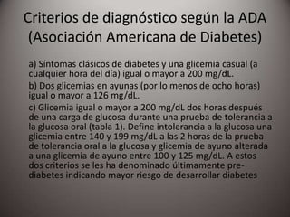 Criterios de diagnóstico según la ADA
(Asociación Americana de Diabetes)
a) Síntomas clásicos de diabetes y una glicemia casual (a
cualquier hora del día) igual o mayor a 200 mg/dL.
b) Dos glicemias en ayunas (por lo menos de ocho horas)
igual o mayor a 126 mg/dL.
c) Glicemia igual o mayor a 200 mg/dL dos horas después
de una carga de glucosa durante una prueba de tolerancia a
la glucosa oral (tabla 1). Define intolerancia a la glucosa una
glicemia entre 140 y 199 mg/dL a las 2 horas de la prueba
de tolerancia oral a la glucosa y glicemia de ayuno alterada
a una glicemia de ayuno entre 100 y 125 mg/dL. A estos
dos criterios se les ha denominado últimamente pre-
diabetes indicando mayor riesgo de desarrollar diabetes
 