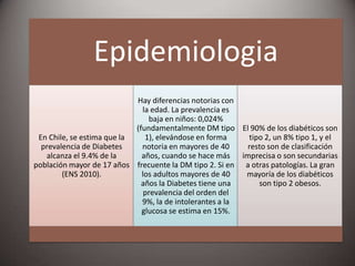 Epidemiologia
En Chile, se estima que la
prevalencia de Diabetes
alcanza el 9.4% de la
población mayor de 17 años
(ENS 2010).
Hay diferencias notorias con
la edad. La prevalencia es
baja en niños: 0,024%
(fundamentalmente DM tipo
1), elevándose en forma
notoria en mayores de 40
años, cuando se hace más
frecuente la DM tipo 2. Si en
los adultos mayores de 40
años la Diabetes tiene una
prevalencia del orden del
9%, la de intolerantes a la
glucosa se estima en 15%.
El 90% de los diabéticos son
tipo 2, un 8% tipo 1, y el
resto son de clasificación
imprecisa o son secundarias
a otras patologías. La gran
mayoría de los diabéticos
son tipo 2 obesos.
 