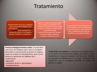 Tratamiento
El tratamiento tanto de la diabetes
tipo 1,como de la diabetes tipo
2 consiste en medicamentos, dieta
y ejercicio para controlar los
niveles de azúcar en la sangre y
prevenir síntomas y problemas.
Lograr un mejor control del azúcar
en la sangre, el colesterol y los
niveles de la presión arterial ayuda
a reducir el riesgo de enfermedad
renal, enfermedad
ocular, enfermedad del sistema
nervioso, ataque cardíaco y
accidente cerebrovascular
Para prevenir las complicaciones
de la diabetes, visite al médico por
lo menos de dos a cuatro veces al
año y coméntele acerca de los
problemas que esté teniendo.
Fármacos hipoglucemiantes orales. Se prescriben
a personas con diabetes tipo II que no consiguen
descender la concentración de azúcar en sangre a
través de la dieta y la actividad física, pero no son
eficaces en personas con diabetes tipo I.
-Sulfonilureas
-Biguanidas
-Inhibidores de las a - glucosidasas
-Tiazolidinedionas
Tratamiento con insulina. En pacientes con diabetes tipo I
es necesario la administración exógena de insulina ya que
el páncreas es incapaz de producir esta hormona. También
es requerida en diabetes tipo II si la dieta, el ejercicio y la
medicación oral no consiguen controlar los niveles de
glucosa en sangre
 