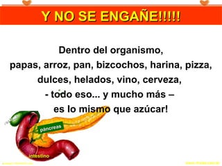 Copyright © RHVIDA S/C Ltda. www.rhvida.com.br.
páncreas
páncreas
intestinointestino
vesícula
vesícula
Y NO SE ENGAÑE!!!!!Y NO SE ENGAÑE!!!!!Y NO SE ENGAÑE!!!!!Y NO SE ENGAÑE!!!!!
Dentro del organismo,
papas, arroz, pan, bizcochos, harina, pizza,
dulces, helados, vino, cerveza,
- todo eso... y mucho más –
es lo mismo que azúcar!
 